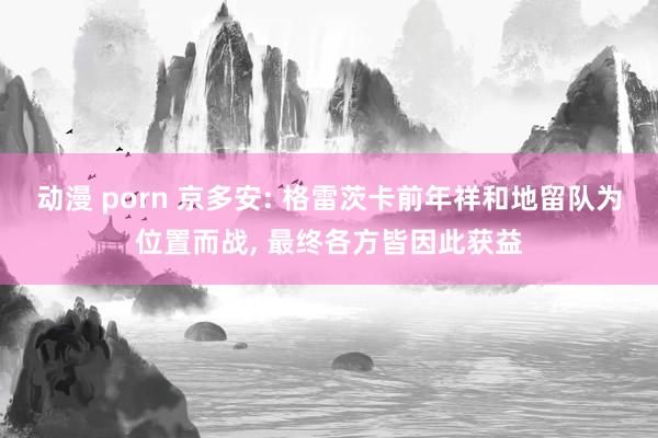 动漫 porn 京多安: 格雷茨卡前年祥和地留队为位置而战， 最终各方皆因此获益
