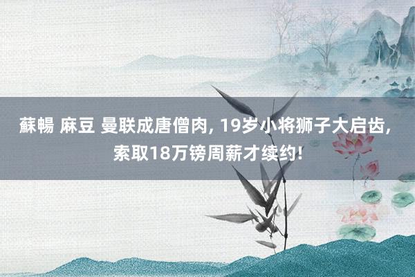蘇暢 麻豆 曼联成唐僧肉， 19岁小将狮子大启齿， 索取18万镑周薪才续约!