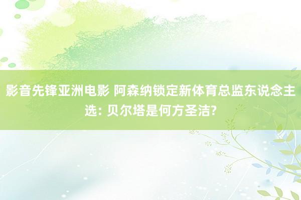 影音先锋亚洲电影 阿森纳锁定新体育总监东说念主选: 贝尔塔是何方圣洁?