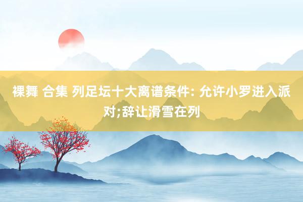 裸舞 合集 列足坛十大离谱条件: 允许小罗进入派对;辞让滑雪在列