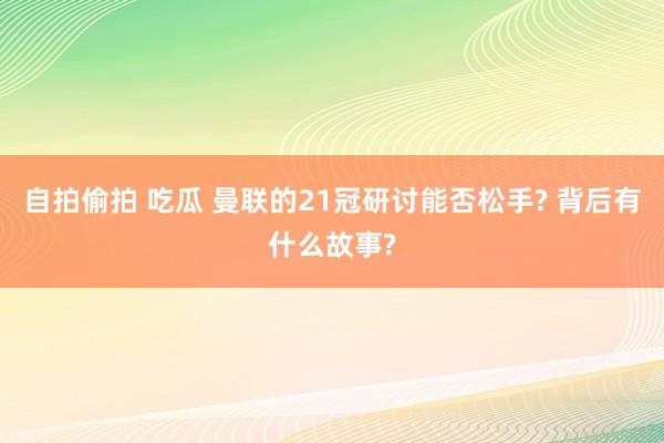 自拍偷拍 吃瓜 曼联的21冠研讨能否松手? 背后有什么故事?
