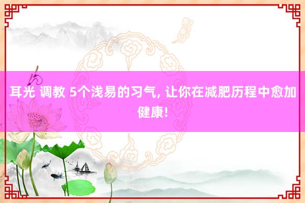 耳光 调教 5个浅易的习气， 让你在减肥历程中愈加健康!