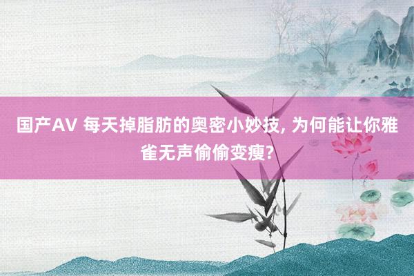 国产AV 每天掉脂肪的奥密小妙技， 为何能让你雅雀无声偷偷变瘦?