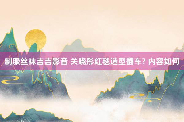 制服丝袜吉吉影音 关晓彤红毯造型翻车? 内容如何