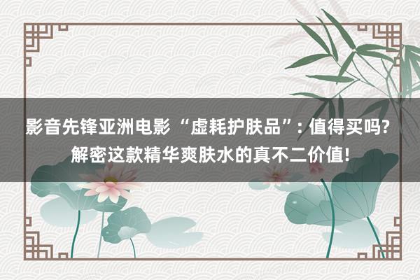 影音先锋亚洲电影 “虚耗护肤品”: 值得买吗? 解密这款精华爽肤水的真不二价值!