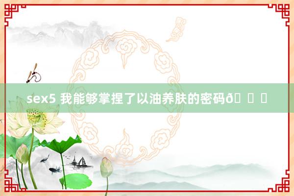 sex5 我能够掌捏了以油养肤的密码🔐