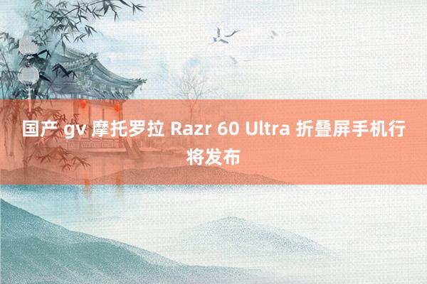 国产 gv 摩托罗拉 Razr 60 Ultra 折叠屏手机行将发布