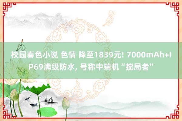 校园春色小说 色情 降至1839元! 7000mAh+IP69满级防水， 号称中端机“搅局者”