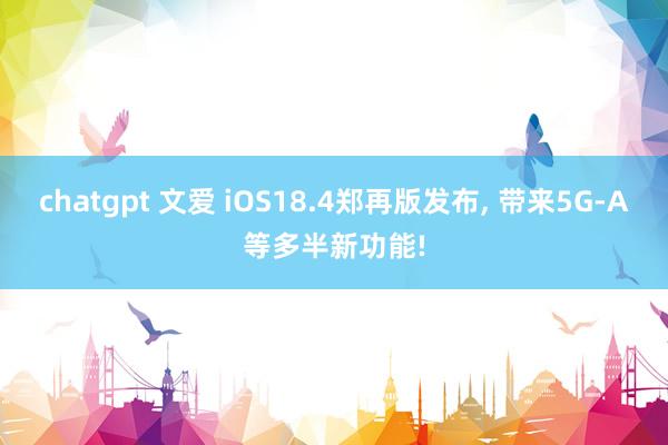 chatgpt 文爱 iOS18.4郑再版发布， 带来5G-A等多半新功能!