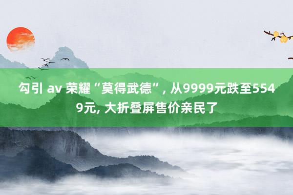 勾引 av 荣耀“莫得武德”， 从9999元跌至5549元， 大折叠屏售价亲民了