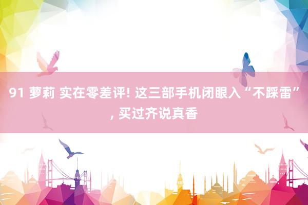 91 萝莉 实在零差评! 这三部手机闭眼入“不踩雷”， 买过齐说真香