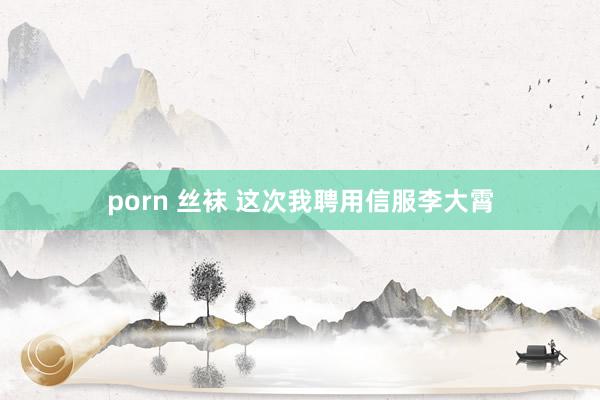 porn 丝袜 这次我聘用信服李大霄