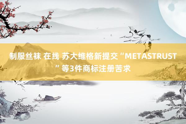 制服丝袜 在线 苏大维格新提交“METASTRUST”等3件商标注册苦求