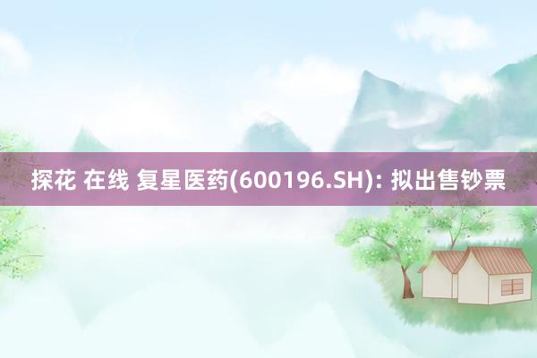 探花 在线 复星医药(600196.SH): 拟出售钞票