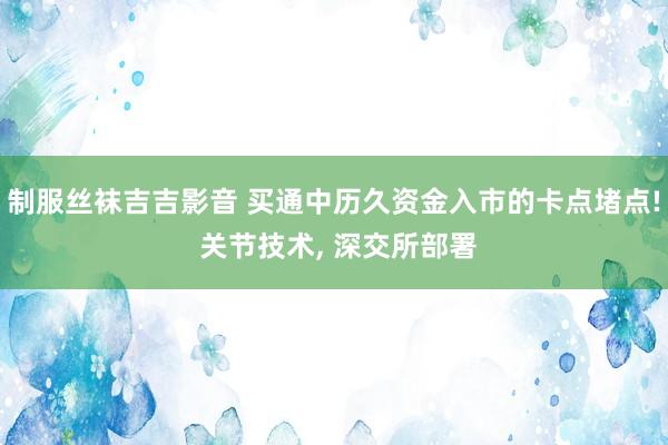 制服丝袜吉吉影音 买通中历久资金入市的卡点堵点! 关节技术， 深交所部署