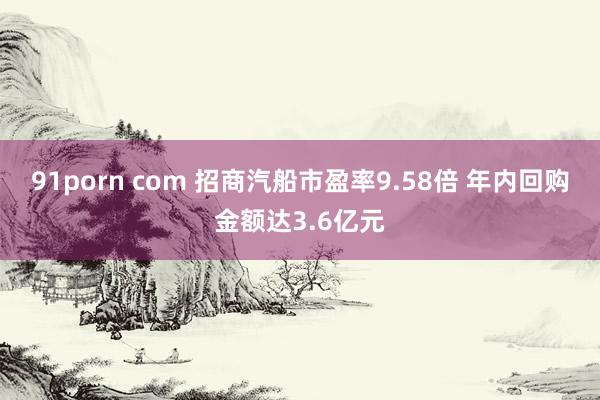 91porn com 招商汽船市盈率9.58倍 年内回购金额达3.6亿元