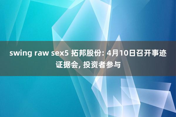 swing raw sex5 拓邦股份: 4月10日召开事迹证据会， 投资者参与