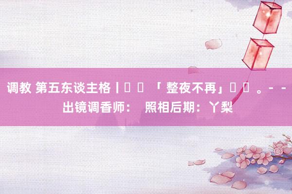 调教 第五东谈主格丨✨️「 整夜不再」✨️。-  - 出镜调香师：﻿  照相后期：丫梨