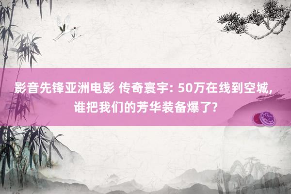 影音先锋亚洲电影 传奇寰宇: 50万在线到空城， 谁把我们的芳华装备爆了?
