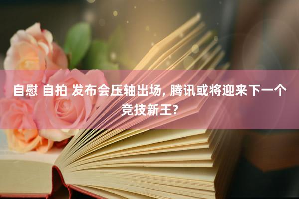 自慰 自拍 发布会压轴出场， 腾讯或将迎来下一个竞技新王?
