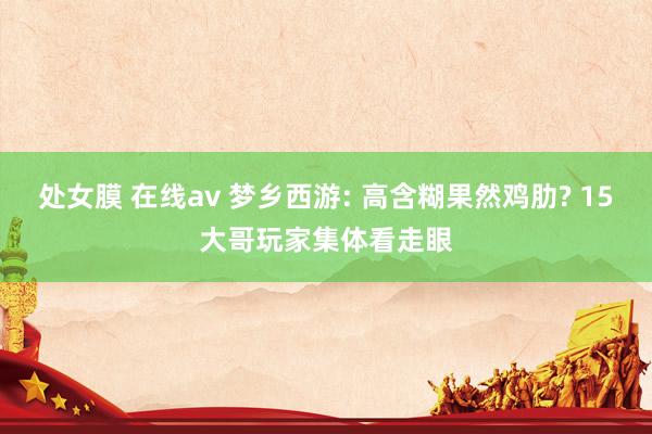处女膜 在线av 梦乡西游: 高含糊果然鸡肋? 15大哥玩家集体看走眼