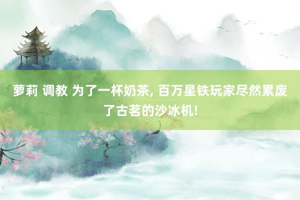 萝莉 调教 为了一杯奶茶， 百万星铁玩家尽然累废了古茗的沙冰机!