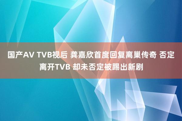 国产AV TVB视后 龚嘉欣首度回复离巢传奇 否定离开TVB 却未否定被踢出新剧