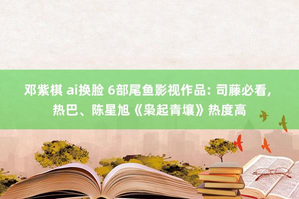 邓紫棋 ai换脸 6部尾鱼影视作品: 司藤必看， 热巴、陈星旭《枭起青壤》热度高