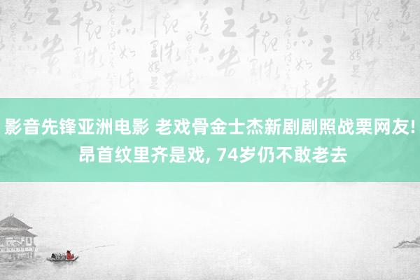 影音先锋亚洲电影 老戏骨金士杰新剧剧照战栗网友! 昂首纹里齐是戏， 74岁仍不敢老去