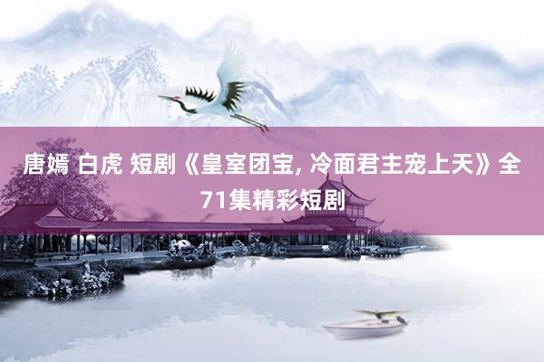 唐嫣 白虎 短剧《皇室团宝， 冷面君主宠上天》全71集精彩短剧