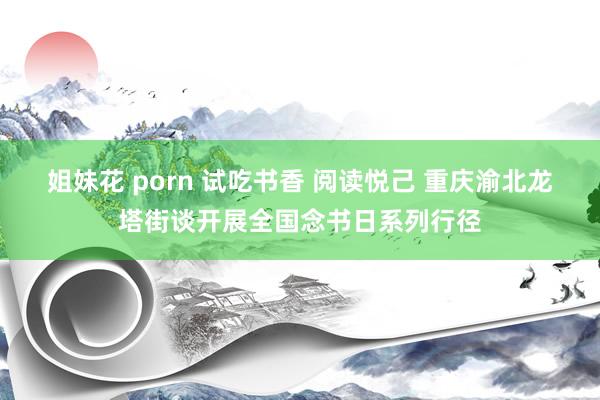 姐妹花 porn 试吃书香 阅读悦己 重庆渝北龙塔街谈开展全国念书日系列行径