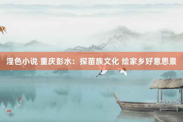 淫色小说 重庆彭水：探苗族文化 绘家乡好意思景