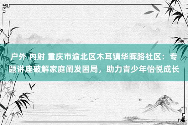 户外 内射 重庆市渝北区木耳镇华晖路社区：专题讲座破解家庭阐发困局，助力青少年怡悦成长