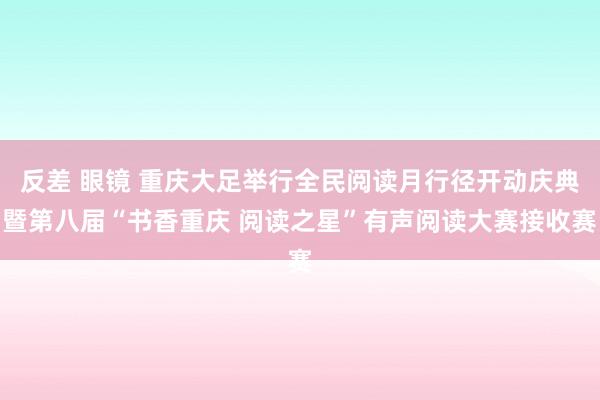 反差 眼镜 重庆大足举行全民阅读月行径开动庆典暨第八届“书香重庆 阅读之星”有声阅读大赛接收赛
