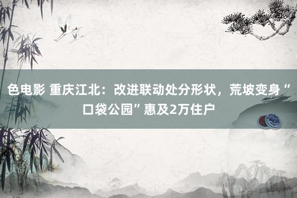 色电影 重庆江北：改进联动处分形状，荒坡变身“口袋公园”惠及2万住户