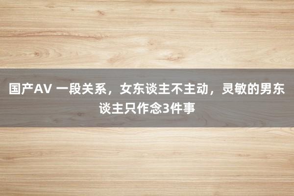 国产AV 一段关系，女东谈主不主动，灵敏的男东谈主只作念3件事