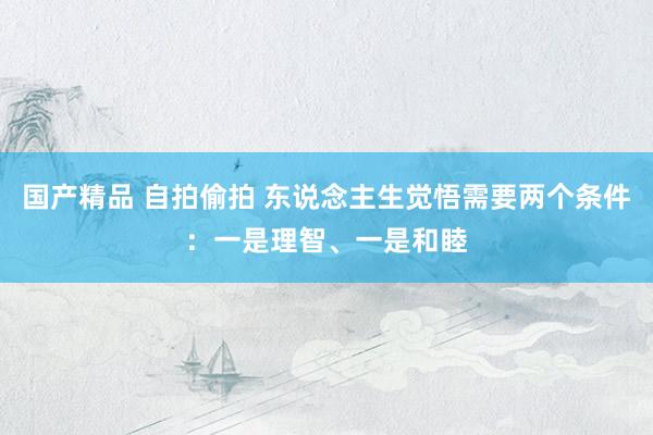 国产精品 自拍偷拍 东说念主生觉悟需要两个条件：一是理智、一是和睦