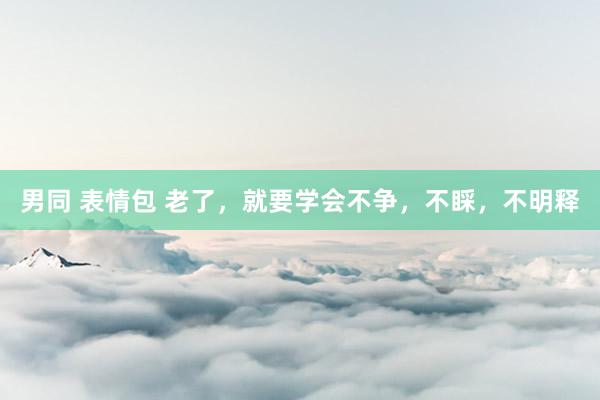 男同 表情包 老了，就要学会不争，不睬，不明释
