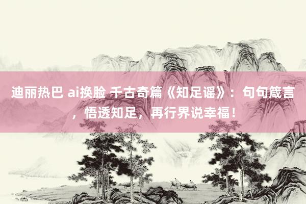 迪丽热巴 ai换脸 千古奇篇《知足谣》：句句箴言，悟透知足，再行界说幸福！