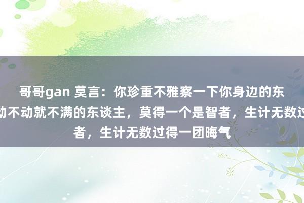 哥哥gan 莫言：你珍重不雅察一下你身边的东谈主，但凡动不动就不满的东谈主，莫得一个是智者，生计无数过得一团晦气