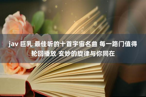 jav 巨乳 最佳听的十首宇宙名曲 每一路门值得轮回播放 玄妙的旋律与你同在