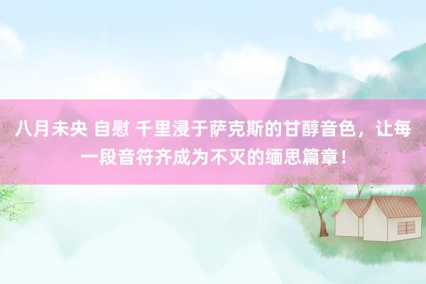 八月未央 自慰 千里浸于萨克斯的甘醇音色，让每一段音符齐成为不灭的缅思篇章！