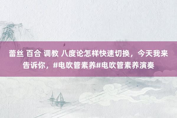 蕾丝 百合 调教 八度论怎样快速切换，今天我来告诉你，#电吹管素养#电吹管素养演奏