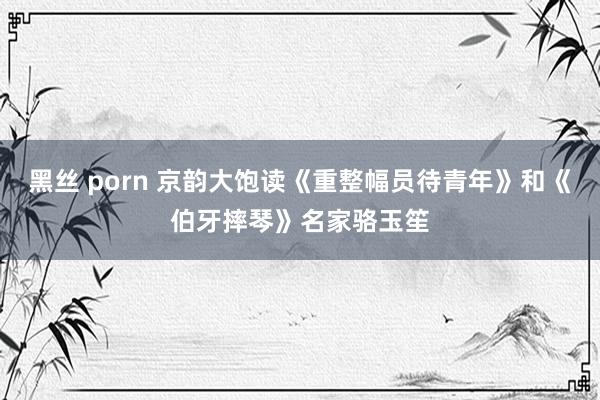 黑丝 porn 京韵大饱读《重整幅员待青年》和《伯牙摔琴》名家骆玉笙