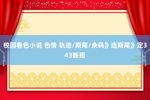 校园春色小说 色情 轨迹/期尾/余码》选期尾》定343断组