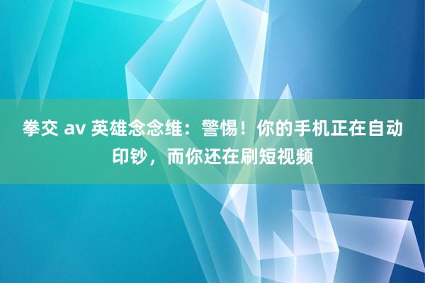 拳交 av 英雄念念维：警惕！你的手机正在自动印钞，而你还在刷短视频