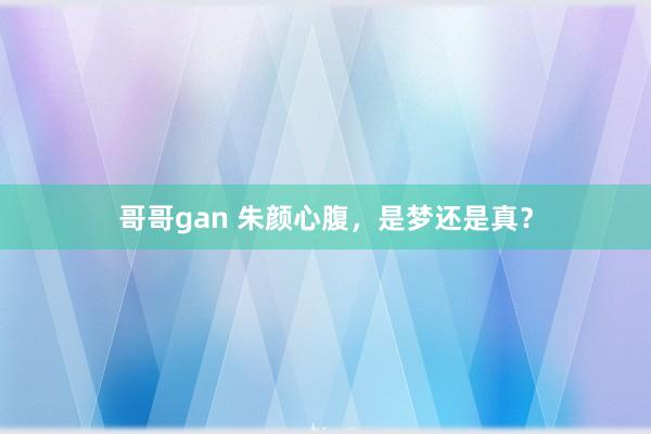 哥哥gan 朱颜心腹，是梦还是真？