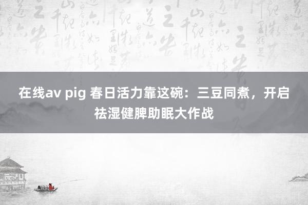 在线av pig 春日活力靠这碗：三豆同煮，开启祛湿健脾助眠大作战