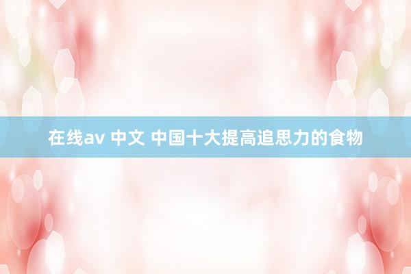在线av 中文 中国十大提高追思力的食物
