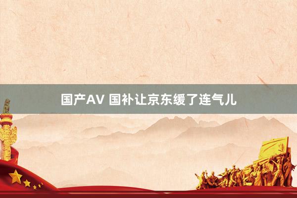 国产AV 国补让京东缓了连气儿